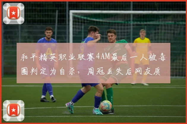 和平精英职业联赛4AM最后一人被毒圈判定为自杀，周冠丢失后网友质疑算法公正性