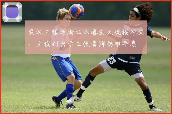 武汉三镇与浙江队爆发大规模冲突,主裁判出示三张黄牌仍难平息