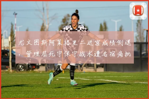 尤文图斯阿莱格里二进宫成绩倒退，管理层死守保守战术遭名宿痛批