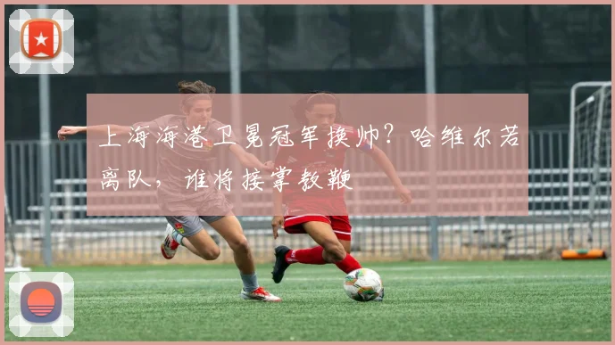 上海海港卫冕冠军换帅？哈维尔若离队，谁将接掌教鞭