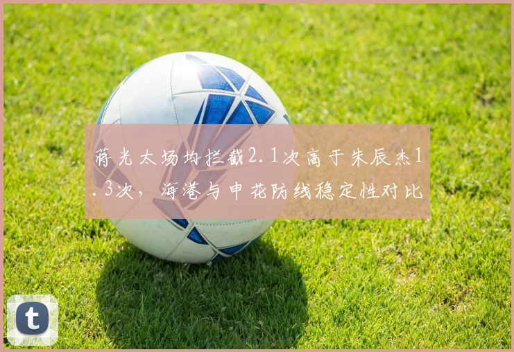 蒋光太场均拦截2.1次高于朱辰杰1.3次，海港与申花防线稳定性对比揭示后卫线差异